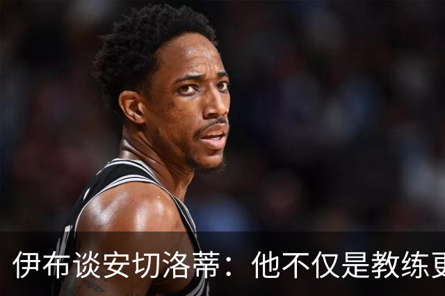 伊布谈安切洛蒂：他不仅是教练更是管理者 执教巴西对他是挑战