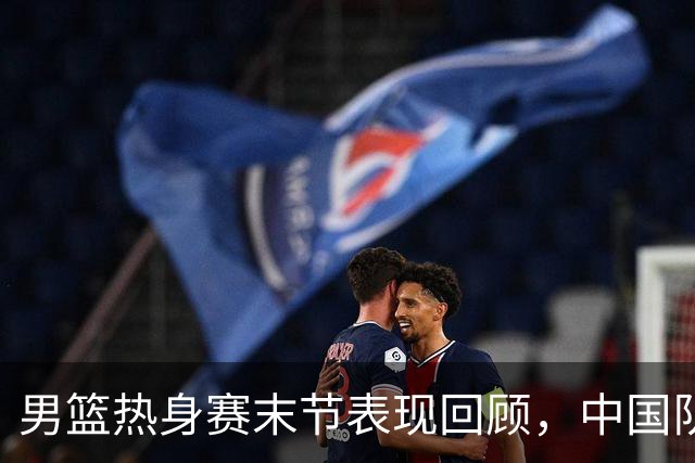 男篮热身赛末节表现回顾，中国队最后10分钟表现不佳被打出原形