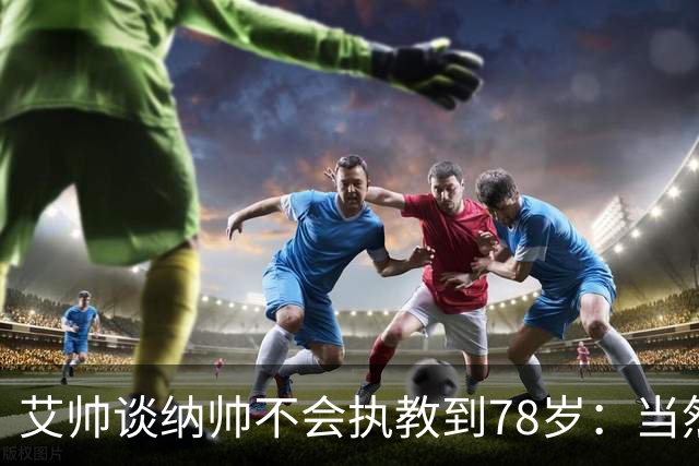 艾帅谈纳帅不会执教到78岁：当然，那么年轻就被开还拿巨额解约金