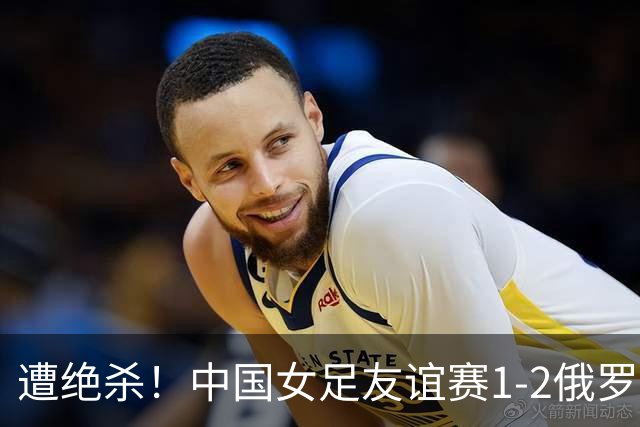 遭绝杀！中国女足友谊赛1-2俄罗斯女足 王霜世界波扎尔米耶娃制胜