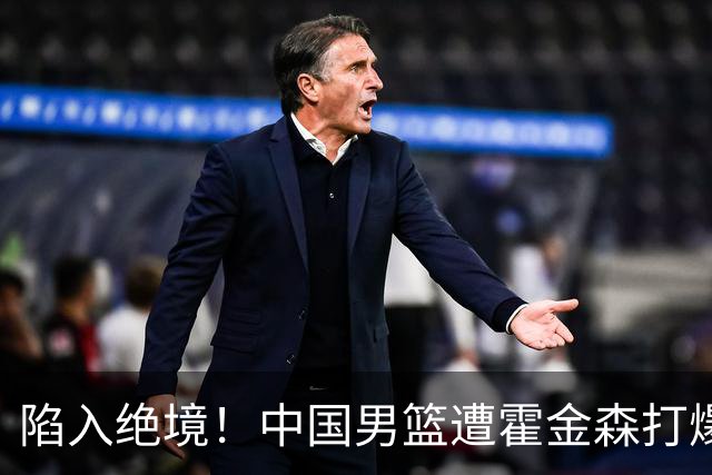 陷入绝境！中国男篮遭霍金森打爆 末轮不胜将无缘世界杯