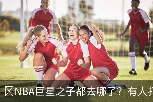 🌟NBA巨星之子都去哪了？有人打NBA 有人卖鞋 有人成了时尚名媛