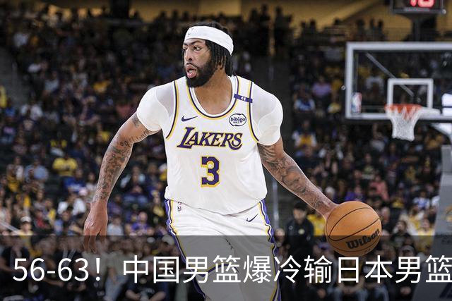 56-63！中国男篮爆冷输日本男篮，输了最不该输的1场比赛，很可惜
