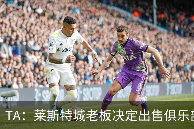 TA：莱斯特城老板决定出售俱乐部，整体资产要价约2.22亿镑